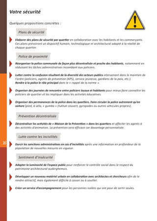 Votre sécurité

     Quelques propositions concrètes :

          Plans de sécurité

        Elaborer des plans de sécurité par quartier en collaboration avec les habitants et les commerçants.
        Ces plans prévoiront un dispositif humain, technologique et architectural adapté à la réalité de
        chaque quartier.

          Police de proximité
        Réorganiser la police communale de façon plus décentralisée et proche des habitants, notamment en
        réduisant les tâches administratives incombant aux policiers.

        Lutter contre la confusion résultant de la diversité des acteurs publics intervenant dans le maintien de
        l’ordre (policiers, agents de prévention (APS), service jeunesse, gardiens de la paix, etc.).
        Rendre à la police le rôle principal dans le « rappel de la norme ».

        Organiser des journées de rencontre entre policiers locaux et habitants pour mieux faire connaître les
        policiers de quartier et les impliquer dans les activités éducatives.

        Organiser des permanences de la police dans les quartiers. Faire circuler la police autrement qu’en
        voiture (pied, à vélo, « gumba » (tuktuk couvert, gyropodes ou autres véhicules propres).


          Prévention décentralisée

        Décentraliser les activités de « Maison de la Prévention » dans les quartiers et affecter les agents à
        des activités d’animation. La prévention sera efficace car davantage personnalisée.


          Lutte contre les incivilités
16      Durcir les sanctions administratives en cas d’incivilités après une information en profondeur de la
        population de nouvelles mesures en vigueur.


          Sentiment d’insécurité

        Adapter la luminosité de l’espace public pour renforcer le contrôle social dans le respect du
        patrimoine architectural auderghemois.

        Développer un nouveau matériel urbain en collaboration avec architectes et chercheurs afin de le
        rendre attractif, mais également difficile à casser ou à souiller.

        Créer un service d’accompagnement pour les personnes isolées qui ont peur de sortir seules.
 