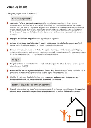 Votre logement

Quelques propositions concrètes :

     Nouveaux logements

   Augmenter l’offre de logements moyens dans les nouvelles constructions et futurs projets
   immobiliers (par exemple, sur le site Delta), notamment par l’inclusion de clauses spécifiques
   dans les PPAS, de clauses « logement moyen » dans les ventes de terrains communaux ou dans le
   règlement communal d’urbanisme. Rechercher des promoteurs sur base de cahiers des charges
   (avec clauses de diversité de l’offre, fixation d’un nombre de logements moyens, de prix de vente
   m2, etc.).

   Impliquer les structures de quartier dans la politique de logement.

   Accorder des primes à la création d’accès séparés au-dessus ou à proximité des commerces afin de
   permettre l’utilisation de ces espaces comme logements indépendants.

   Elaborer au niveau communal un cadastre des espaces vides et, en collaboration avec la Région,
   renforcer la lutte contre les logements inoccupés et insalubres. Accompagner les propriétaires dans
   les démarches pour rendre ces logements habitables et habités.


     Se loger
   Elargir le système de garantie locative (« Système I ») aux familles à bas et moyens revenus qui ne
   dépendent pas du CPAS.

   Promouvoir l’action des Agences Immobilières Sociales (AIS). Proposer des incitants (réduction sur le
   précompte immobilier) aux propriétaires dont les offres passent par les AIS.

   Modifier le règlement local d’urbanisme pour encourager les logements « kangourou », les
   logements adaptables, les habitats groupés ou partagés (co-location).
                                                                                                           17
     Soutenir l’acquisition du premier logement

   Revoir le pourcentage du taux d’imposition communal du précompte immobilier afin d’en exonérer
   pendant trois à cinq ans les citoyens à bas et moyens revenus, acquérant leur premier logement.
 