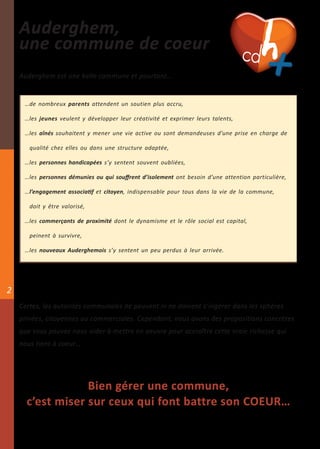 Auderghem,
    une commune de coeur
    Auderghem est une belle commune et pourtant…                                          +
     …de nombreux parents attendent un soutien plus accru,

     …les jeunes veulent y développer leur créativité et exprimer leurs talents,

     …les aînés souhaitent y mener une vie active ou sont demandeuses d’une prise en charge de

       qualité chez elles ou dans une structure adaptée,

     …les personnes handicapées s’y sentent souvent oubliées,

     …les personnes démunies ou qui souffrent d’isolement ont besoin d’une attention particulière,

     …l’engagement associatif et citoyen, indispensable pour tous dans la vie de la commune,

       doit y être valorisé,

     …les commerçants de proximité dont le dynamisme et le rôle social est capital,

       peinent à survivre,

     …les nouveaux Auderghemois s’y sentent un peu perdus à leur arrivée.




2
    Certes, les autorités communales ne peuvent ni ne doivent s’ingérer dans les sphères
    privées, citoyennes ou commerciales. Cependant, nous avons des propositions concrètes
    que vous pouvez nous aider à mettre en oeuvre pour accroître cette vraie richesse qui
    nous tient à coeur…




                  Bien gérer une commune,
      c’est miser sur ceux qui font battre son COEUR…
 