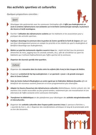 Vos activités sportives et culturelles

Quelques propositions concrètes :

     Sport

   Développer des partenariats avec les communes limitrophes afin d’offrir aux Auderghemois un
   accès à certaines infrastructures non existantes sur le territoire communal (par exemple, la piscine) à
   des heures et tarifs avantageux.

   Faciliter l’utilisation des infrastructures scolaires par les habitants et les associations pour y
   pratiquer des activités sportives .

   Impliquer davantage la commune dans la gestion du Centre sportif de la Forêt de Soignes afin que
   son futur développement prenne en compte les priorités et les réalités du sport à Auderghem et
   bénéficie davantage aux Auderghemois.

   Mettre sur pied des événements réguliers ouverts à tous (ex : match de foot tous les premiers
   dimanches du mois, jogging tous les seconds samedis, etc.), afin de sensibiliser au sport les
   habitants qui n’utilisent habituellement pas l’offre sportive de la commune.

   Organiser des tournois sportifs inter-quartiers.

     Culture
   Organiser des rencontres dans les écoles entre les enfants (dès 4 ans) et des troupes de théâtre.

   Organiser un festival de hip hop auderghemois et un spectacle « jeune » de grande envergure
   dans le Centre Culturel.

   Faire du Centre Culturel d’Auderghem un centre agréé par la Fédération Wallonie-Bruxelles afin de
   bénéficier de nouveaux soutiens financiers et d’une programmation plus diversifiée.

   Adapter les heures d’ouverture des infrastructures culturelles (bibliothèques, Centre culturel, etc.) de   21
   manière à les rendre accessibles au plus grand nombre, notamment par une mutualisation et une
   alternance de l’offre existante entre communes limitrophes.

   Transformer les bibliothèques en des plateformes pour développer des activités ntergénérationnelles
   et interculturelles.

   Organiser des activités culturelles dans l’espace public ouvertes à tous (« parcours d’artistes »,
   « journée du livre », etc.). Organiser des manifestations artistiques le long de la promenade verte
   ou lors des brocantes.
 