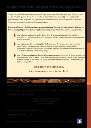 Question importante : comment financer nos propositions ?

 L’objectif principal de la politique communale n’est pas une performance sur le plan financier mais
 le bien-être et la qualité de vie de ses habitants. Il est néanmoins impératif, pour respecter les
 générations futures, de garder des finances publiques saines et de ne pas augmenter la pression
 fiscale pour protéger le pouvoir d’achat des citoyens.

 Des moyens financiers limités créent donc une contrainte pour les autorités mais qui ne les dispense pas
 de mener des politiques proactives et créatives. Voici ce que nous ferons pour réaliser nos propositions :

             nous miserons pleinement sur les forces vives de la commune (associations, citoyens
             bénévoles et commerçants) dont l’action de terrain est précieuse et complémentaire aux
             actions publiques ;

             nous explorerons des nouvelles pistes de financement de nature privée (partenariats
             publics-privés balisés par une charte éthique stricte) et publique (synergies plus
             importantes avec les organisations régionales, les fonds européens pour la promotion de
             la compétitivité et de l’innovation, etc.) ;

             nous effectuerons des choix dans les dépenses communales (ainsi que le timing de celles-ci)
             en privilégiant, dans le respect du droit et de la responsabilité de chaque acteur, l’humain
             à la technologie, la proximité à la taille, le long-terme et le durable à l’immédiateté, le
             dialogue au conflit.

                                    Bien gérer une commune,
                              c’est faire mieux sans taxer plus !



                                                                                                              23
Vous avez des questions, des remarques, des réflexions, des suggestions ?
Nous comptons sur vous pour enrichir notre réflexion et notre action commune!

Contactez-nous par courrier :

                                cdH Auderghem c/o Oliver JUNG
                                  Avenue Guillaume Poels, 20
                                      1160 Auderghem


Par email : cdhauderghem@gmail.com

Par téléphone : 0486/352901


Rejoignez-nous également sur www.auderghem2012.be ou sur Facebook.
 