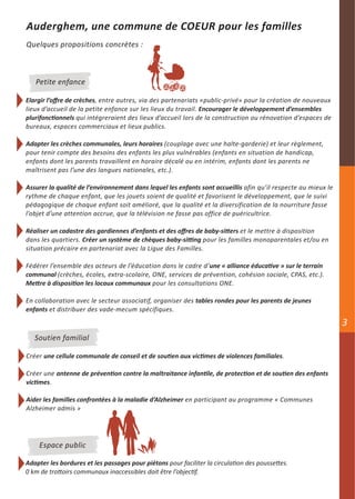 Auderghem, une commune de COEUR pour les familles
Quelques propositions concrètes :



   Petite enfance

Elargir l’offre de crèches, entre autres, via des partenariats «public-privé» pour la création de nouveaux
lieux d’accueil de la petite enfance sur les lieux du travail. Encourager le développement d’ensembles
plurifonctionnels qui intégreraient des lieux d’accueil lors de la construction ou rénovation d’espaces de
bureaux, espaces commerciaux et lieux publics.

Adapter les crèches communales, leurs horaires (couplage avec une halte-garderie) et leur règlement,
pour tenir compte des besoins des enfants les plus vulnérables (enfants en situation de handicap,
enfants dont les parents travaillent en horaire décalé ou en intérim, enfants dont les parents ne
maîtrisent pas l’une des langues nationales, etc.).

Assurer la qualité de l’environnement dans lequel les enfants sont accueillis afin qu’il respecte au mieux le
rythme de chaque enfant, que les jouets soient de qualité et favorisent le développement, que le suivi
pédagogique de chaque enfant soit amélioré, que la qualité et la diversification de la nourriture fasse
l’objet d’une attention accrue, que la télévision ne fasse pas office de puéricultrice.

Réaliser un cadastre des gardiennes d’enfants et des offres de baby-sitters et le mettre à disposition
dans les quartiers. Créer un système de chèques baby-sitting pour les familles monoparentales et/ou en
situation précaire en partenariat avec la Ligue des Familles.

Fédérer l’ensemble des acteurs de l’éducation dans le cadre d’une « alliance éducative » sur le terrain
communal (crèches, écoles, extra-scolaire, ONE, services de prévention, cohésion sociale, CPAS, etc.).
Mettre à disposition les locaux communaux pour les consultations ONE.

En collaboration avec le secteur associatif, organiser des tables rondes pour les parents de jeunes
enfants et distribuer des vade-mecum spécifiques.

                                                                                                                3
   Soutien familial

Créer une cellule communale de conseil et de soutien aux victimes de violences familiales.

Créer une antenne de prévention contre la maltraitance infantile, de protection et de soutien des enfants
victimes.

Aider les familles confrontées à la maladie d’Alzheimer en participant au programme « Communes
Alzheimer admis »




    Espace public

Adapter les bordures et les passages pour piétons pour faciliter la circulation des poussettes.
0 km de trottoirs communaux inaccessibles doit être l’objectif.
 