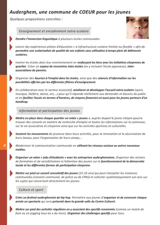 Auderghem, une commune de COEUR pour les jeunes
    Quelques propositions concrètes :


         Enseignement et encadrement extra-scolaire

       Etendre l’immersion linguistique à plusieurs écoles communales.

       Lancer des expériences pilotes d’éducation « à infrastructure scolaire limitée ou flexible » afin de
       permettre une scolarisation de qualité de nos enfants sans utilisation à temps plein de bâtiments
       scolaires.

       Insérer les écoles dans leur environnement en renforçant les liens avec les initiatives citoyennes de
       quartier. Créer un espace de rencontres inter-écoles (en y incluant l’école japonaise), inter-
       associations de parents.

       Organiser des bourses à l’emploi dans les écoles, ainsi que des séances d’information sur les
       possibilités offertes par les différentes filières d’enseignement.

       En collaboration avec le secteur associatif, améliorer et développer l’accueil extra-scolaire (sport,
       musique, théâtre, danse, art,…) pour qu’il réponde réellement aux demandes et besoins du public
       et en faciliter l’accès en termes d’horaires, de moyens financiers et aussi pour les jeunes porteurs d’un
       handicap.

         Information et participation des jeunes
       Mettre en place dans chaque quartier un relais « jeunes », auprès duquel le jeune citoyen pourra
       trouver des conseils en matière de recherche d’emploi et toutes les informations sur la commune,
       sur la vie associative et citoyenne ainsi que sur les activités sportives et culturelles.

       Soutenir les mouvements de jeunesse dans leurs activités, pour la rénovation et la sécurisation de
       leurs locaux, pour l’organisation de leurs camps,…

4      Moderniser la communication communale en utilisant les réseaux sociaux ou autres nouveaux
       médias.

       Organiser un salon « jobs d’étudiants » avec les entreprises auderghemoises. Organiser des actions
       de formation et de sensibilisation à l’attention des jeunes sur le fonctionnement de la démocratie
       locale et les différentes formes de participation citoyenne.

       Mettre sur pied un conseil consultatif des jeunes (15-35 ans) qui peut interpeler les instances
       communales (conseils communal, de police ou de CPAS) et solliciter systématiquement son avis sur
       les sujets qui concernent directement les jeunes.

         Culture et sport

       Créer un festival auderghemois de hip hop. Permettre aux jeunes d’organiser et de concevoir chaque
       année un spectacle qui sera présenté dans la grande salle du Centre Culturel.

       Mettre sur pied des activités régulières en y associant des sportifs renommés (comme un match de
       foot ou un jogging tous les x du mois). Organiser des challenges sportifs pour tous.
 