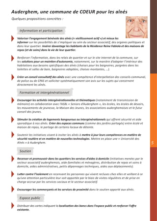 Auderghem, une commune de COEUR pour les aînés
Quelques propositions concrètes :


     Information et participation

   Valoriser l’engagement bénévole des aînés (« vieillissement actif ») et mieux les
   informer sur les possibilités de s’impliquer au sein du secteur associatif, des organes politiques et
   dans leur quartier. Insérer davantage les habitants de la Résidence Reine Fabiola et des maisons de
   repos (et de soins) dans la vie de leur quartier.

   Renforcer l’information, dans les relais de quartier et sur le site internet de la commune, sur
   les solutions pour un maintien d’autonomie, notamment, sur la manière d’adapter l’intérieur des
   habitations aux besoins spécifiques des aînés (chaises pour les baignoires, poignées dans les
   toilettes et salles de bain, baignoires adaptées, chaises montantes, …).

   Créer un conseil consultatif des aînés avec une compétence d’interpellation des conseils communal,
   de police ou de CPAS et solliciter systématiquement son avis sur les sujets qui concernent
   directement les aînés.

     Formation et intergénérationnel

   Encourager les activités intergénérationnelles et thématiques (notamment de transmission de
   mémoire) en collaboration avec l’ASBL « Seniors d’Auderghem », les écoles, les écoles de devoirs,
   les mouvements de jeunesse, la Maison des Jeunes, les associations auderghemoises et le futur
   conseil des jeunes.

   Stimuler la création de logements kangourous ou intergénérationnels qui offrent sécurité et aide
   sporadique à nos aînés. Créer des espaces communs (comme des jardins partagés) entre école et
   maison de repos, le partage de certains locaux de détente.

   Soutenir les initiatives visant à inviter les aînés à mettre à jour leurs compétences en matière de
   sécurité routière et en matière de nouvelles technologies. Mettre en place une « Université des
   Aînés » à Auderghem.                                                                                    5
     Soutien

   Recenser et promouvoir dans les quartiers les services d’aides à domicile (initiatives menées par le
   secteur associatif auderghemois, aide-familiales et ménagères, distribution de repas et soins à
   domicile, aides administratives, petits dépannages techniques, aides aux déplacements).

   Lutter contre l’isolement en recensant les personnes qui vivent recluses chez elles et veillant à ce
   qu’une attention particulière leur soit apportée par le biais de visites régulières et de prise en
   charge accrue par les services sociaux et le secteur associatif.

   Encourager les commerçants et les services de proximité dans le soutien apporté aux aînés.

     Espace public

   Distribuer des cartes indiquant la localisation des bancs dans l’espace public et renforcer l’offre
   existante.
 