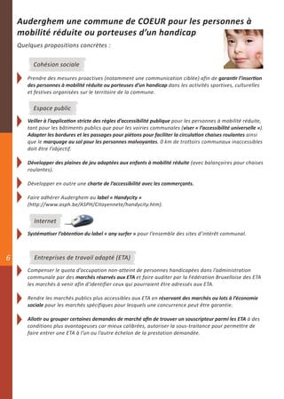 Auderghem une commune de COEUR pour les personnes à
    mobilité réduite ou porteuses d’un handicap
    Quelques propositions concrètes :

         Cohésion sociale

       Prendre des mesures proactives (notamment une communication ciblée) afin de garantir l’insertion
       des personnes à mobilité réduite ou porteuses d’un handicap dans les activités sportives, culturelles
       et festives organisées sur le territoire de la commune.

         Espace public
       Veiller à l’application stricte des règles d’accessibilité publique pour les personnes à mobilité réduite,
       tant pour les bâtiments publics que pour les voiries communales (viser « l’accessibilité universelle »).
       Adapter les bordures et les passages pour piétons pour faciliter la circulation chaises roulantes ainsi
       que le marquage au sol pour les personnes malvoyantes. 0 km de trottoirs communaux inaccessibles
       doit être l’objectif.

       Développer des plaines de jeu adaptées aux enfants à mobilité réduite (avec balançoires pour chaises
       roulantes).

       Développer en outre une charte de l’accessibilité avec les commerçants.

       Faire adhérer Auderghem au label « Handycity »
       (http://www.asph.be/ASPH/Citoyennete/handycity.htm).


          Internet
       Systématiser l’obtention du label « any surfer » pour l’ensemble des sites d’intérêt communal.



6         Entreprises de travail adapté (ETA)
       Compenser le quota d’occupation non-atteint de personnes handicapées dans l’administration
       communale par des marchés réservés aux ETA et faire auditer par la Fédération Bruxelloise des ETA
       les marchés à venir afin d’identifier ceux qui pourraient être adressés aux ETA.

       Rendre les marchés publics plus accessibles aux ETA en réservant des marchés ou lots à l’économie
       sociale pour les marchés spécifiques pour lesquels une concurrence peut être garantie.

       Allotir ou grouper certaines demandes de marché afin de trouver un souscripteur parmi les ETA à des
       conditions plus avantageuses car mieux calibrées, autoriser la sous-traitance pour permettre de
       faire entrer une ETA à l’un ou l’autre échelon de la prestation demandée.
 