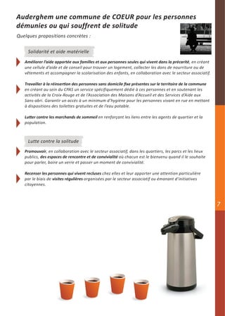 Auderghem une commune de COEUR pour les personnes
démunies ou qui souffrent de solitude
Quelques propositions concrètes :


     Solidarité et aide matérielle
   Améliorer l’aide apportée aux familles et aux personnes seules qui vivent dans la précarité, en créant
   une cellule d’aide et de conseil pour trouver un logement, collecter les dons de nourriture ou de
   vêtements et accompagner la scolarisation des enfants, en collaboration avec le secteur associatif.

   Travailler à la réinsertion des personnes sans domicile fixe présentes sur le territoire de la commune
   en créant au sein du CPAS un service spécifiquement dédié à ces personnes et en soutenant les
   activités de la Croix-Rouge et de l’Association des Maisons d’Accueil et des Services d’Aide aux
   Sans-abri. Garantir un accès à un minimum d’hygiène pour les personnes vivant en rue en mettant
   à dispositions des toilettes gratuites et de l’eau potable.

   Lutter contre les marchands de sommeil en renforçant les liens entre les agents de quartier et la
   population.



     Lutte contre la solitude
   Promouvoir, en collaboration avec le secteur associatif, dans les quartiers, les parcs et les lieux
   publics, des espaces de rencontre et de convivialité où chacun est le bienvenu quand il le souhaite
   pour parler, boire un verre et passer un moment de convivialité.

   Recenser les personnes qui vivent recluses chez elles et leur apporter une attention particulière
   par le biais de visites régulières organisées par le secteur associatif ou émanant d’initiatives
   citoyennes.



                                                                                                            7
 