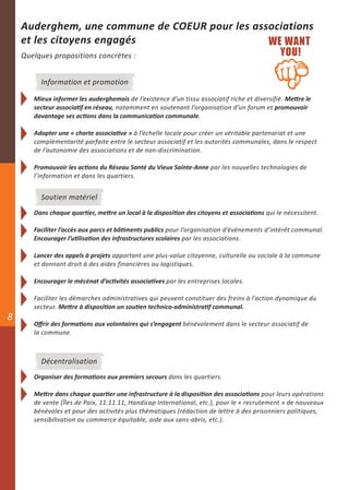 Auderghem, une commune de COEUR pour les associations
    et les citoyens engagés
    Quelques propositions concrètes :


         Information et promotion

       Mieux informer les auderghemois de l’existence d’un tissu associatif riche et diversifié. Mettre le
       secteur associatif en réseau, notamment en soutenant l’organisation d’un forum et promouvoir
       davantage ses actions dans la communication communale.

       Adopter une « charte associative » à l’échelle locale pour créer un véritable partenariat et une
       complémentarité parfaite entre le secteur associatif et les autorités communales, dans le respect
       de l’autonomie des associations et de non-discrimination.

       Promouvoir les actions du Réseau Santé du Vieux Sainte-Anne par les nouvelles technologies de
       l’information et dans les quartiers.


         Soutien matériel
       Dans chaque quartier, mettre un local à la disposition des citoyens et associations qui le nécessitent.

       Faciliter l’accès aux parcs et bâtiments publics pour l’organisation d’évènements d’intérêt communal.
       Encourager l’utilisation des infrastructures scolaires par les associations.

       Lancer des appels à projets apportant une plus-value citoyenne, culturelle ou sociale à la commune
       et donnant droit à des aides financières ou logistiques.

       Encourager le mécénat d’activités associatives par les entreprises locales.

       Faciliter les démarches administratives qui peuvent constituer des freins à l’action dynamique du
       secteur. Mettre à disposition un soutien technico-administratif communal.
8
       Offrir des formations aux volontaires qui s’engagent bénévolement dans le secteur associatif de
       la commune.



         Décentralisation
       Organiser des formations aux premiers secours dans les quartiers.

       Mettre dans chaque quartier une infrastructure à la disposition des associations pour leurs opérations
       de vente (Îles de Paix, 11.11.11, Handicap International, etc.), pour le « recrutement » de nouveaux
       bénévoles et pour des activités plus thématiques (rédaction de lettre à des prisonniers politiques,
       sensibilisation au commerce équitable, aide aux sans-abris, etc.).
 