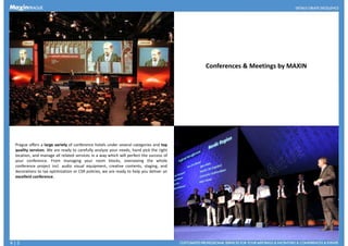 Conferences & Meetings by MAXIN
Prague offers a large variety of conference hotels under several categories and top
quality services. We are ready to carefully analyze your needs, hand pick the right
location, and manage all related services in a way which will perfect the success of
your conference. From managing your room blocks, overseeing the whole
conference project incl. audio visual equipment, creative contents, staging, andconference project incl. audio visual equipment, creative contents, staging, and
decorations to tax optimization or CSR policies, we are ready to help you deliver an
excellent conference.
4 | 5
 