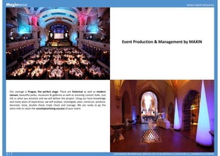 Event Production & Management by MAXIN
Our vantage is Prague, the perfect stage. There are historical as well as modern
venues, beautiful parks, museums & galleries as well as stunning concert halls. Just
tell us what you envision and we will deliver the project. Using our local knowledge
and many years of experience, we will analyze, investigate, plan, construct, produce,
decorate, taste, double check, triple check and manage. We are ready to go thedecorate, taste, double check, triple check and manage. We are ready to go the
extra mile to reach the uncompromising success of your event.
6 | 7
 