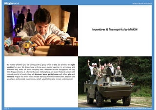 Incentives & Teamspirits by MAXIN
No matter whether you are coming with a group of 10 or 500, we will find the right
solution for you. We know how to bring your guests together in an unique and
different way, miles off their everyday lives. Whether on the background of cozy
little Prague streets, at a former Russian military base, on board Trabant cars or with
colored pencils in hands, they will discover, learn, get to know each other, play andcolored pencils in hands, they will discover, learn, get to know each other, play and
network. Prague has many faces and we want to show the hidden ones. We will take
you places and provide experiences, which would otherwise remain undiscovered.
8 | 9
 