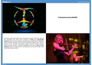 Entertainment by MAXIN
Gala dinners, welcome cocktails, dine arounds, theme events and parties. We only
call memorable ones those which provided a moving and unforgettable
experience. We top it off by adding a stunning location, excellent food, exceptional
service, pleasant ambiance and that secret something. Imagine music, historic
theatres, shows, the lights and sounds creating surprising, thrilling, dynamic,theatres, shows, the lights and sounds creating surprising, thrilling, dynamic,
vibrant and yet intimate or different atmosphere. You are in store for such
experience. Allow us to play with our creativity and we will create the right secret
something to top your events.
10 | 11
 