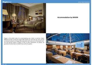 Accommodation by MAXIN
Prague is the perfect place for accommodating your clients or partners. Maxin
PRAGUE has been among the Prague DMC leaders for more than ten years and we
are proud to present our longlasting cooperation with every one of the quality four-
star and five-star hotels in Prague as well as other destinations. As always, we
guarantee the best deals on behalf of you with all suppliers.guarantee the best deals on behalf of you with all suppliers.
12 | 13
 