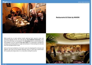 Restaurants & Clubs by MAXIN
What would be an event without mouth watering food, exquisite wines and
extremely attentive service. You may look for cozy traditional restaurants in the
heart of the Old Town, an atmospheric fine dining place able to accommodate your
250 delegates or for an inventive first class caterer. As a destination management
company, we provide guidance, insight and assistance in hand picking the very best
Restaurant Pravda, Terrace
company, we provide guidance, insight and assistance in hand picking the very best
from the local gastronomic scene.
Same as the local architecture, the Czech cuisine has developed for centuries and
together with some of the excellent Moravian wines or Czech beer, world-known
for its quality and unique taste, it is a must when visiting this country.
14 | 15
 