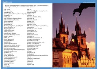 We have selected a number of references from the past years. If you are interested in
obtaining more details, please do not hesitate to contact us.
3AF, France
AIA, Hong Kong
Allen & Overy, UK
Anthony Robbins Platinum Partnership, USA
ASSA ABLOY, UK
ASME, USA
AXA Insurance Company, Thailand
AXIS Events Group, Australia
AVIVA, Singapore
Binatone, Russia
IBM, UK
International Egg Commission, Australia
Intumex, Austria
ISS, Denmark
Linklaters, UK
MassMutual, HONG KONG
McKinsey, UK
Mercedes, Australia
MERCK, USA
Mezcal, MexicoBinatone, Russia
Bloomberg, UK
Boehringer Ingelheim, Czech Republic
British Petroleum, UK
Byggstrygg, Sweden
Canon, Netherlands
CASIO, Germany
Castrol, Czech Republic
Coca-Cola HBC, Czech Republic
Colliers, Canada
CIRED, UK
CISCO Systems, UK
CITIC GROUP, China
CUTCO, USA
Deutsche Bank, Germany
Deutsche Post & DHL, Germany
Effective Event Solutions, UK
Mezcal, Mexico
Microsoft, France
MPI – European Chapter Leaders Forum,
Luxembourg
Novartis, UK / Czech Republic
Novo Nordisk, UK
Oracle, Netherlands
OSMOSIS, UK
PEPSICO, Switzerland
POLYCOM, UK
PriceWaterhouseCoopers, UK
Principal Promotions, UK
Reckitt Benckiser, UK
Reliance Petroleum Limited, India
Reuters, Czech Republic
Royal Bank of Scotland, UK
SAS Institute Inc., USAEffective Event Solutions, UK
Ellis Events, Germany
European Brokers Meeting, Netherlands
Evobus GmbH, Germany
FG Wilson, UK
First Protocol, UK
FLUKE, Netherlands
Freshfields Bruckhaus, UK
GlaxoSmithKline, UK
George P. Johnson, UK
Grossfillex, France
Honeywell, Belgium
HSBC, UK
HYGIA, USA
SAS Institute Inc., USA
Schering Plough, USA
Shiseido, France
SITA, UK
Sony Music, UK
SunGard, UK
Syngenta International, UK / Switzerland
Tait, UK
Travelcorp PTY, Australia
The IET, UK
Toyota, UK
Vanco, UK
Wrigley, USA
16 | 17
 