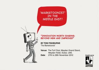 ‘MARKETOONIST’
IN the
middle east!

“Innovation Worth sharing:
Beyond New and Improved”
BY TOM FISHBURNE
‘The Marketoonist’
Venue: The Turf Club, Meydan Grand Stand,
	
Meydan Hotel, Dubai, UAE.
Date: 27th to 28th November 2012

Brought to you by:

 