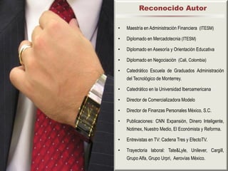 Reconocido Autor

•   Maestría en Administración Financiera (ITESM)

•   Diplomado en Mercadotecnia (ITESM)

•   Diplomado en Asesoría y Orientación Educativa

•   Diplomado en Negociación (Cali, Colombia)

•   Catedrático Escuela de Graduados Administración
    del Tecnológico de Monterrey.

•   Catedrático en la Universidad Iberoamericana

•   Director de Comercializadora Modelo

•   Director de Finanzas Personales México, S.C.

•   Publicaciones: CNN Expansión, Dinero Inteligente,
    Notimex, Nuestro Medio, El Económista y Reforma.

•   Entrevistas en TV: Cadena Tres y EfectoTV.

•   Trayectoria laboral: Tate&Lyle, Unilever, Cargill,
    Grupo Alfa, Grupo Urpri, Aerovías México.
 
