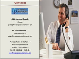 Contacto




     MBA. Juan José Salas M.
              Director.
jjsalas@finanzaspersonalesmexico.com


      Lic. Gabriela Montiel L.
        Relaciones Públicas
gabym@finanzaspersonalesmexico.com


  Puerta de Tzalam Sevilla Núm. 13
      Fracc. Bosque Esmeralda
     Atizapán, Estado de México
  Tels. (55) 5364 5362 / 2653 4210
 www.finanzaspersonalesmexico.com
 