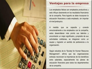 Ventajas para la empresa

Los empleados felices son empleados productivos y
esto influye claramente en los resultados financieros
de la compañía. Para lograrlo se debe incorporar la
educación financiera a cada empleado, sin importar
el nivel jerárquico.

A medida que se capacite y conecte
emocionalmente a los empleados con la compañía,
estos desarrollaran más pronto sus talentos y
encontrarán un mejor significado y propósito de sus
actividades cotidianas, se integraran como un
equipo y lograrán un sentido de pertenencia a la
organización.

Según estudios de la “Society for Human Resource
Management”, afirma que las organizaciones
exitosas reconocen la importancia de los beneficios
extra salariales, especialmente los planes de
educación financiera para todos los departamentos
de la compañía.
 