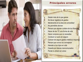 Principales errores




•   Gastar más de lo que ganas
•   No llevar registros de gastos
•   Mantenerte en tu área de comodidad
•   No permitirte ahorrar
•   Pensar que alguien cuidara de tus finanzas
•   Hacer de las TC una forma de vida
•   Hacer compras que no necesitas
•   Conducir un auto sin seguro
•   Carecer de seguro gastos médicos mayores
•   Pensar que nunca va a envejecer
•   Heredar a tus hijos en vida
•   Casarte por bienes mancomunados
•   Perder tu dinero en vicios
 