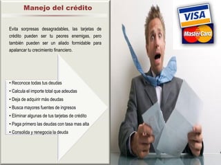 Manejo del crédito


Evita sorpresas desagradables, las tarjetas de
crédito pueden ser tu peores enemigas, pero
también pueden ser un aliado formidable para
apalancar tu crecimiento financiero.




• Reconoce todas tus deudas
• Calcula el importe total que adeudas
• Deja de adquirir más deudas
• Busca mayores fuentes de ingresos
                          .




• Eliminar algunas de tus tarjetas de crédito
• Paga primero las deudas con tasa mas alta
• Consolida y renegocia la deuda
 