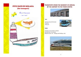 TRANSPORTS FROM THE MOMENT OF ARRIVAL
FIVE DAYS IN MÁLAGA      AT THE AIRPORT TO THE TOWN CENTRE
    (for teenagers)




                      BUS

                      Services every 30 minutes
                      Price 2€
                      Route 19


                      TRAIN

                      Schedule: from 07:03 h to 00:03
                      Journey time: 12 minutes.
                      Maximun price: 3€. Sundays and holidays. only.




                                                        2
 