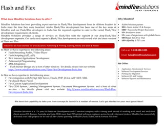 Flash and Flex
What does Mindfire Solutions have to offer?                                                                                Why Mindfire?

Mindfire Solutions has been providing expert services in Flash/Flex development from its offshore location in                 Adobe Solution partner
India since the time they were launched. Adobe Flash/Flex development has been one of the key areas at                        300+ clients in the US & Europe
Mindfire and our Flash/Flex developers in India has the required expertise to cater to the varied Flash/Flex                  1000 + Successful Project Execution
development requirements of clients.                                                                                          10+ developers team
Mindfire Solutions provides a range of services on Flash/Flex with the support of our deep Flash/Flex                         12+ years of experience with global clients
development expertise. Our dedicated experts in Flash/Flex development are well versed with the latest versions               100 Hours Risk Free Trial
of Flash and Flex.                                                                                                            100% Quality @ 70% cost

   Industries we have worked for are Education, Publishing & Printing, Gaming, Media and Steel & Power
In Flash we have expertise in the following areas:                                                                             Call us at: 1-248-686-1424
     Flash Streaming Audio / Video Player
     Flash Scripting (AS2, AS3)                                                                                               Email: Sales@mindfiresolutions.com
     Rich Internet Applications Development
     Actionscript Programming
     XML Integration                                                                                                      We Offer:
     Flash Banner Design and a host of other services - for details please visit our website
        http://www.mindfiresolutions.com/Flash-Flex-Development-India.htm                                                     Application Development Services
                                                                                                                              Software Development Services
                                                                                                                              Porting and Migration
In Flex we have expertise in the following areas:                                                                             Software QA and Testing
     Flex integration with MySql, SQL Server, Oracle, PHP, JAVA, ASP .NET, XML                                               Software Support and Maintenance
     Flex based Music Player
     Flex Custom Application Development
     Flex CRM System, Learning Management System, Document Management System and a host of other
        services - for details please visit our website http://www.mindfiresolutions.com/Flash-Flex-
        Development-India.htm


You can check the below links to have a look at some of the projects delivered by Mindfire in Flash and Flex :
            We have the capability to take you from concept to launch in a matter of weeks. Let's get started on your next great idea!!
http://www.mindfiresolutions.com/flash-actionscript-development.htm (Flash) and
http://www.mindfiresolutions.com/flex-air-apollo-development.htm (Flex)

            Mindfire Solutions is a 12+ year old Software Development and IT services company with a strong track record of working with small and mid-sized
            clients across US, Europe, Australia and Asia. With more than 750 spirited software engineers across two development centers, Mindfire has successfully
            delivered over 1000 projects for its base of 300+ clients spanning SMBs,ISVs,SaaS,Global 2000 & Fortune 500 firms.



            Visit us at www.mindfiresolutions.com for more information
 