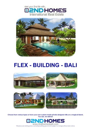 FLEX - BUILDING - BALI




Choose from various types or have your own custom made private designed villa on a magical island.
                                        You ask, we deliver!




                                      www.2ndhomesbali.com
          *All prices are starting prices, excluding building ground and subject to change without prior notice.
 