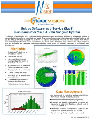 www.mfgvision.com

                Unique Software as a Service (SaaS)
             Semiconductor Yield & Data Analysis System
“FloorVision” a revolutionary SaaS Enterprise Yield Management System which allows engineers to analyse vast amounts of
semiconductor data on-line at great depth and speed. Engineers no longer concern themselves with raw data loading or set-
up, the data pipeline has managed that for them. The pipeline software and Database also links up data from different
manufacturing stages for really powerful correlations. The results are the fastest and most advanced tool-set yet for product
and test engineers and seamless collaboration between global teams of engineers dedicated to accelerated yield
improvement.

        Highlights
•   Analysis and Projects can be
    Shared over the Web
•   Feature-rich Tool-set
•   High speed Multi-threaded
    parsing and parallel loading of
    data into the Database
•   No need any more for Raw Data
    Exchange between engineers!
•   Re-screen algorithms automated
•   Concise charting and tables
•   Comments can be added to files
    for collaboration
•   Correlates Fab parameters Vs
    Probe or Test in seconds
•   Fast and comprehensive Search




                                                                           Data Management
                                                                   All subcon data is centralized and each lot-id linked
                                                                    from Fab to Probe to Test and vice versa
                                                                   Data can be hosted internally or by Mfg Vision
                                                                   Extremely fast parallel, multi-threaded processing and
                                                                    uploading of data into Database, without need to
                                                                    uncompress STDF files
                                                                   We support most data formats for Fab, Probe and Test
                                                                    and can write parsers quickly for new formats
                                                                   We can manage the ftp scripts for you if needed

                                                                                                  Mfg Vision © Copyright. 2007-2010
 