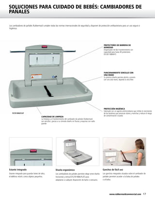 17www.rubbermaidcommercial.com
SOLUCIONES PARA CUIDADO DE BEBÉS: CAMBIADORES DE
PAÑALES
Los cambiadores de pañales Rubbermaid cumplen todas las normas internacionales de seguridad y disponen de protección antibacteriana para un uso seguro e
higiénico.
PROTECCIÓN HIGIÉNICA
Fabricado con un agente antimicrobiano que inhibe el crecimiento
de las bacterias que provocan olores y manchas y reduce el riesgo
de contaminación cruzada
PROTECTORES DE BARRERA DE
HUMEDAD
Dispensador de fácil mantenimiento con
capacidad para hasta 40 protectores
(FG781788WHT)
FUNCIONAMIENTO SENCILLO CON
UNA MANO
Su práctico diseño permite abrirlo y cerrarlo
con una sola mano, dejando la otra libre
FG781888LPLAT
CAPACIDAD DE LIMPIEZA
La limpieza y el mantenimiento del cambiador de pañales Rubbermaid
son sencillos gracias a su cómodo diseño sin fisuras y esquinas con radio
grande
Estante integrado
Estante integrado para guardar botes de talco,
el teléfono móvil u otros objetos pequeños.
Diseño ergonómico
Los cambiadores de pañales permiten elegir entre diseño
horizontal y vertical (FG781988LPLAT) para
adaptarse a cualquier disposición de baño o vestuario.
Ganchos de fácil uso
Los ganchos integrados situados sobre el cambiador de
pañales permiten acceder a la bolsa de pañales
o al bolso.
 