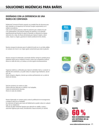 21www.rubbermaidcommercial.com
SOLUCIONES HIGIÉNICAS PARA BAÑOS
Skin
CARE
Air
CARE
Air
CARE
DISEÑADAS CON LA EXPERIENCIA DE UNA
MARCA DE CONFIANZA
Rubbermaid Commercial Products presenta una completa línea de soluciones para
baño diseñada con la experiencia de Technical Concepts comprometida con la
calidad y la excelencia.
Cada uno de nuestros productos, desde los productos para cuidado de la piel
a los ambientadores y los productos limpieza de superficies, se ha diseñado
específicamente para favorecer la salud y el bienestar. Le ofrecemos las mejores
soluciones de su clase, de eficacia demostrada para mejorar la higiene, reducir
costes, mejorar su imagen y garantizar la máxima satisfacción de los clientes.
Nuestras recargas de soluciones para el cuidado de la piel van en una bolsa sellada,
sin contacto con el aire ni con ningún agente contaminante para evitar la polución.
Nuestras recargas de ambientador concentrado dosifican siempre la cantidad precisa
totalmente segura para la inhalación humana y evitan que se desperdicie producto.
Ahorre en costes de envío y en residuos, así como espacio de almacenamiento.
Fragancias modernas y sofisticadas para mejorar la atmósfera interna. La solución no
depende de la orientación y se puede colocar el cualquier lugar (habitación, sala de
ocio, etc).
Diseño compacto, elegante y discreto que combina perfectamente con su estilo de
diseño de interiores.
Solución económica con sistema sin pilas.
Sistema silencioso ideal para no molestar a los huéspedes.
Costes de mantenimiento reducidos.
Ahorre en costes de vertedero.
Nuestro dispensador sin contacto ayuda a evitar la proliferación de microorganismos
y protege la salud de sus huéspedes.
Las estaciones de higiene para manos de Rubbermaid se pueden colocar en cualquier
lugar de sus instalaciones.
Fórmulas de jabón hidratante Signature para aplicación en cabello y cuerpo y
soluciones higiénicas para manos, formulaciones a base de alcohol y sin alcohol.
60 %MÁS ECONÓMICO QUE
LOS SISTEMAS DE LA
COMPETENCIA
HASTA
 