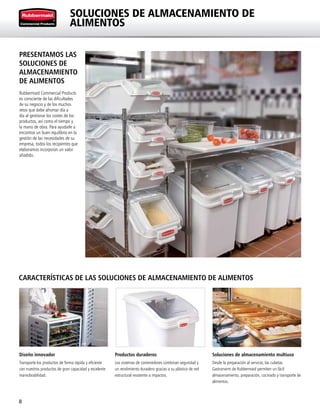 8
SOLUCIONES DE ALMACENAMIENTO DE
ALIMENTOS
CARACTERÍSTICAS DE LAS SOLUCIONES DE ALMACENAMIENTO DE ALIMENTOS
Diseño innovador
Transporte los productos de forma rápida y eficiente
con nuestros productos de gran capacidad y excelente
maniobrabilidad.
Productos duraderos
Los sistemas de contenedores combinan seguridad y
un rendimiento duradero gracias a su plástico de red
estructural resistente a impactos.
Soluciones de almacenamiento multiuso
Desde la preparación al servicio, las cubetas
Gastronorm de Rubbermaid permiten un fácil
almacenamiento, preparación, cocinado y transporte de
alimentos.
PRESENTAMOS LAS
SOLUCIONES DE
ALMACENAMIENTO
DE ALIMENTOS
Rubbermaid Commercial Products
es consciente de las dificultades
de su negocio y de los muchos
retos que debe afrontar día a
día al gestionar los costes de los
productos, así como el tiempo y
la mano de obra. Para ayudarle a
encontrar un buen equilibrio en la
gestión de las necesidades de su
empresa, todos los recipientes que
elaboramos incorporan un valor
añadido.
 