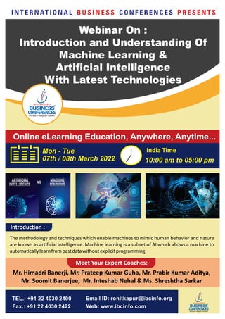Online eLearning Education, Anywhere, Anytime...
Mon - Tue
07th / 08th March 2022 10:00 am to 05:00 pm
India Time
I N T E R N AT I O N A L C O N F E R E N C E S
B U S I N E S S P R E S E N T S
Email ID: ronitkapur@ibcinfo.org
Web: www.ibcinfo.com
TEL.: +91 22 4030 2400
Fax.: +91 22 4030 2422
Introduc on :
The methodology and techniques which enable machines to mimic human behavior and nature
are known as ar ﬁcial intelligence. Machine learning is a subset of AI which allows a machine to
automa callylearnfrompastdatawithoutexplicitprogramming.
Mr. Himadri Banerji, Mr. Prateep Kumar Guha, Mr. Prabir Kumar Aditya,
Mr. Soomit Banerjee, Mr. Inteshab Nehal & Ms. Shreshtha Sarkar
Meet Your Expert Coaches:
Webinar On :
Introduction and Understanding Of
Machine Learning &
Artificial Intelligence
With Latest Technologies
 
