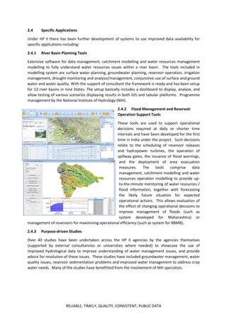RELIABLE, TIMELY, QUALITY, CONSISTENT, PUBLIC DATA
2.4 Specific Applications
Under HP II there has been further development of systems to use improved data availability for
specific applications including:
2.4.1 River Basin Planning Tools
Extensive software for data management, catchment modelling and water resources management
modelling to fully understand water resources issues within a river basin. The tools included in
modelling system are surface water planning, groundwater planning, reservoir operation, irrigation
management, drought monitoring and analysis/management, conjunctive use of surface and ground
water and water quality. With the support of consultant the framework is ready and has been setup
for 13 river basins in nine States. The setup basically includes a dashboard to display, analyse, and
allow testing of various scenarios displaying results in both GIS and tabular platforms. Programme
management by the National Institute of Hydrology (NIH).
2.4.2 Flood Management and Reservoir
Operation Support Tools
These tools are used to support operational
decisions required at daily or shorter time
intervals and have been developed for the first
time in India under the project. Such decisions
relate to the scheduling of reservoir releases
and hydropower turbines, the operation of
spillway gates, the issuance of flood warnings,
and the deployment of area evacuation
measures. The tools comprise data
management, catchment modelling and water
resources operation modelling to provide up-
to-the-minute monitoring of water resources /
flood information, together with forecasting
the likely future situation for expected
operational actions. This allows evaluation of
the effect of changing operational decisions to
improve management of floods (such as
system developed for Maharashtra) or
management of reservoirs for maximising operational efficiency (such as system for BBMB).
2.4.3 Purpose-driven Studies
Over 40 studies have been undertaken across the HP II agencies by the agencies themselves
(supported by external consultancies or universities where needed) to showcase the use of
improved hydrological data to improve understanding of water management issues, and provide
advice for resolution of these issues. These studies have included groundwater management, water
quality issues, reservoir sedimentation problems and improved water management to address crop
water needs. Many of the studies have benefitted from the involvement of NIH specialists.
 