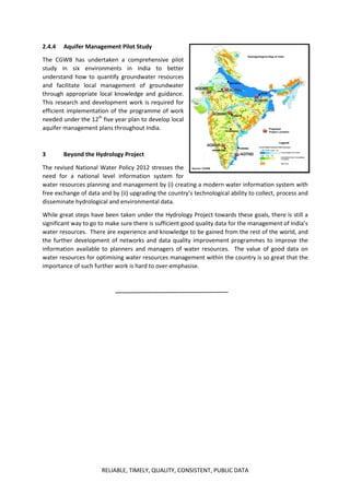 RELIABLE, TIMELY, QUALITY, CONSISTENT, PUBLIC DATA
2.4.4 Aquifer Management Pilot Study
The CGWB has undertaken a comprehensive pilot
study in six environments in India to better
understand how to quantify groundwater resources
and facilitate local management of groundwater
through appropriate local knowledge and guidance.
This research and development work is required for
efficient implementation of the programme of work
needed under the 12th
five year plan to develop local
aquifer management plans throughout India.
3 Beyond the Hydrology Project
The revised National Water Policy 2012 stresses the
need for a national level information system for
water resources planning and management by (i) creating a modern water information system with
free exchange of data and by (ii) upgrading the country’s technological ability to collect, process and
disseminate hydrological and environmental data.
While great steps have been taken under the Hydrology Project towards these goals, there is still a
significant way to go to make sure there is sufficient good quality data for the management of India’s
water resources. There are experience and knowledge to be gained from the rest of the world, and
the further development of networks and data quality improvement programmes to improve the
information available to planners and managers of water resources. The value of good data on
water resources for optimising water resources management within the country is so great that the
importance of such further work is hard to over-emphasise.
 