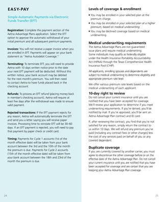 EASY-PAY                                                    Levels of coverage & enrollment
                                                                 n   You may be enrolled in your selected plan at the
     simple Automatic payments via electronic
                                                                     premium charge.
     funds transfer (eft)
                                                                 n   You may be enrolled in your selected plan at a higher
                                                                     premium, based on medical underwriting.
     Registration: Complete the payment section of the           n   You may be declined coverage based on medical
     Aetna Advantage Plans application. Select the EFT               underwriting.
     option to approve the automatic withdrawal of your
     initial premium and all subsequent premium payments.
                                                                 Medical underwriting requirements
                                                                 The Aetna Advantage Plans are not guaranteed
     Invoices: You will not receive a paper invoice when you
                                                                 issue plans and require medical underwriting.
     are enrolled in EFT. Payments will appear on your bank
                                                                 Some individuals may qualify as federally eligible
     statement as “Aetna Autodebit Coverage.”
                                                                 under the Health Insurance Portability Accountability
                                                                 Act (HIPAA) through the Texas Comprehensive Health
     Terminating: To terminate EFT, you will need to provide
                                                                 Insurance Pool (CHIP).
     Aetna with 10 days written notice prior to the date
     your next EFT payment will be deducted. Without this        All applicants, enrolling spouses and dependents are
     written notice, your bank account may be debited            subject to medical underwriting to determine eligibility and
     for the next month’s premium. You will then need            appropriate premium rate level.
     to contact Aetna to have funds placed back in the
                                                                 We offer various premium rate levels based on the
     checking account.
                                                                 medical underwriting of each applicant.

     Refunds: To process an EFT refund (placing money back       10-day right to review
     in member’s checking account), Aetna will require at        Do not cancel your current insurance until you are
     least five days after the withdrawal was made to ensure     notified that you have been accepted for coverage.
     valid payment.                                              We’ll review your application to determine if you meet
                                                                 underwriting requirements. If you’re denied, you’ll be
     Rejected transactions: If the EFT payment rejects for       notified by mail. If you’re approved, you’ll be sent an
     any reason, Aetna will automatically terminate the EFT      Aetna Advantage Plan contract and ID card.
     and send you a letter saying you will receive paper
                                                                 If, after reviewing the contract, you find that you’re not
     invoices. Processing time to reinstate EFT will be 30–60
                                                                 satisfied for any reason, simply return the contract to
     days. If an EFT payment is rejected, you will need to pay
                                                                 us within 10 days. We will refund any premium you’ve
     that payment by paper check or credit card.
                                                                 paid (including any contract fees or other charges) less
                                                                 the cost of any services paid on behalf of you or any
     Timing: Payments for Cycle 1 accounts (1st of the
                                                                 covered dependent.
     month effective date) will be taken from your bank
     account between the 3rd and the 10th of the month
                                                                 Duplicate coverage
     the premium is due. Payments for Cycle 2 accounts
                                                                 If you are currently covered by another carrier, you must
     (15th of the month effective date) will be taken from
                                                                 agree to discontinue the other coverage before or on the
     your bank account between the 18th and 23rd of the
                                                                 effective date of the Aetna Advantage Plan. Do not cancel
     month the premium is due.
                                                                 your current insurance until you are notified that you have
                                                                 been accepted for coverage and are certain that you are
                                                                 keeping your Aetna Advantage Plan coverage.




24                                                                                                                              25
 