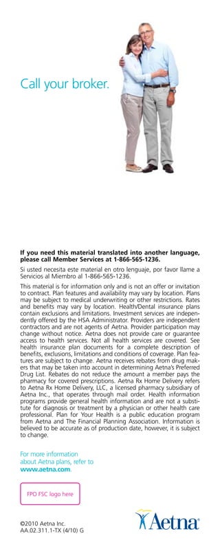 Call your broker.




If you need this material translated into another language,
please call Member Services at 1-866-565-1236.
Si usted necesita este material en otro lenguaje, por favor llame a
Servicios al Miembro al 1-866-565-1236.
This material is for information only and is not an offer or invitation
to contract. Plan features and availability may vary by location. Plans
may be subject to medical underwriting or other restrictions. Rates
and benefits may vary by location. Health/Dental insurance plans
contain exclusions and limitations. Investment services are indepen-
dently offered by the HSA Administrator. Providers are independent
contractors and are not agents of Aetna. Provider participation may
change without notice. Aetna does not provide care or guarantee
access to health services. Not all health services are covered. See
health insurance plan documents for a complete description of
benefits, exclusions, limitations and conditions of coverage. Plan fea-
tures are subject to change. Aetna receives rebates from drug mak-
ers that may be taken into account in determining Aetna’s Preferred
Drug List. Rebates do not reduce the amount a member pays the
pharmacy for covered prescriptions. Aetna Rx Home Delivery refers
to Aetna Rx Home Delivery, LLC, a licensed pharmacy subsidiary of
Aetna Inc., that operates through mail order. Health information
programs provide general health information and are not a substi-
tute for diagnosis or treatment by a physician or other health care
professional. Plan for Your Health is a public education program
from Aetna and The Financial Planning Association. Information is
believed to be accurate as of production date, however, it is subject
to change.


For more information
about Aetna plans, refer to
www.aetna.com.


  FPO FSC logo here




©2010 Aetna Inc.
AA.02.311.1-TX (4/10) G
 