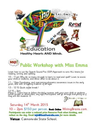 Public Workshop with Miss Emma
Learn how to use the Speech Sound Pics (SSP) Approach to wire ALL brains for
reading, writing and spelling.
10 – 11.pm Why do so many struggle to learn to read and spell? Learn to assess
your child or students, and know what to do about it.
11 – 12pm Developing, and overcoming phonemic awareness issues in the early
years, and with struggling students of all ages.
12 – 12.15 Quick coffee break !
12.15 – 2pm
Phase 2 : Learn how to follow the daily routines with your own child or students
(small groups or whole class, any age) Participants will go through everything as if
they are the students 
Saturday 14th
March 2015
10 – 2pm $150 per person. Book Online WiringBrains.com
Participants can order a reduced price Resource Pack when booking, and
collect on the day. Email info@ReadAustralia.com for more details.
Venue: Cannonvale State School.
 