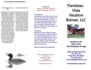 Your Four-Season Vacation Destination
           ▪▪▪▪▪▪▪▪▪▪▪▪▪▪▪▪▪▪▪▪▪▪▪▪▪▪▪▪▪▪▪▪▪▪



                                                                                Directions
  Turtle-Flambeau Flowage          Flambeau Vista Retreat, LLC
            History
                                                                        6440 W. Flambeau Trail-FV2
                                                                        6442 W. Flambeau Trail– FV1
The Chippewa and Flambeau         Flambeau Vista 1 & 2 are full-
Improvement Co. created the       log structures that were origi-
  Turtle-Flambeau Flowage in      nally built around 1940. FV1m     From Butternut:
1926 with the damming of the        was remodeled in 2000 &m        Take County F east, follow County F to the
  Turtle and Flambeau Rivers.     FV2 was remodeled in 2007 to
                                                                    Iron Co. line and continue 1.6 miles to the
   The dam, built to generate       include split-log additions.
    energy for the Flambeau       The cabins have modern day        Turtle Flambeau Dam Rd.—turn right.
Paper Corporation located 20       conveniences with the rustic     Go .9 miles to the Hiawatha Rd.—turn left.
 miles to the south, created a     charms of an old-fashioned       Go.3 miles to Flambeau Trail Rd.—turn
body of water 19,000 acres in      vacation cottage. Located
                                                                    left. Go .4 miles to a bend in the road-
 size; encompassing 15 lakes,       on Lake Bastine, one of the
  3 rivers and several creeks.     natural lakes encompassed
                                                                    follow it to the left. You have arrived—the
   The state of Wisconsin has     by Turtle-Flambeau Flowage.       cabin is on your right!
  acquired ownership of over       Flambeau Vista is truly a top
23,000 acres (95%) of the land       notch vacation retreat!!!      From Mercer:
  surrounding the flowage, in-
                                                                    Take Hwy 51 north 1.6 miles to County
cluding 114 miles of shoreline
and 195 islands, ensuring that                                      FF—turn left. Follow County FF 14.2 miles
 the Turtle-Flambeau Flowage                                        to Turtle Flambeau Dam Rd.—turn left.
 will remain one of the largest                                     Go .9 miles to the Hiawatha Rd.—turn left.
  wilderness waters in Wiscon-
                                                                    Go.3 miles to Flambeau Trail Rd.—turn
    sin. The Turtle-Flambeau
   Flowage is truly the Crown
                                                                    left. Go .4 miles to a bend in the road-
        Jewel of Wisconsin!                                         follow it to the left. You have arrived—the
                                                                    cabin is on your right!

                                                                    Mercer Fire # 6440 (FV2) & 6442 (FV1)



                                                                                                                    Scott & Kathy Reinhard
                                                                         Owners: Scott & Kathy Reinhard
                                                                                                                         P.O. Box 151
                                                                                 P.O. Box 151                        Park Falls, WI 54552
                                                                              Park Falls, WI 54552                      (715)-762-4612
                                                                                (715)-762-4612
                                                                           reinhard624@hotmail.com
                                                                                                                  reinhard624@hotmail.com

                                                                             www.flambeauvista.com                www.flambeauvista.com
 