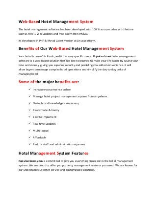 Web-Based Hotel Management System
The hotel management software has been developed with 100 % source codes with lifetime
license, free 1 year updates and free copyright removal.
Its developed in PHP & Mysql Latest version at Linux platform.

Benefits of Our Web-Based Hotel Management System
Your hotel is one of its kinds, and it has very specific needs. Popularclones hotel management
software is a web-based solution that has been designed to make your life easier by saving your
time and money, giving you superior security and providing you added convenience. It will
allow buyers to manage complex hotel operations and simplify the day-to-day tasks of
managing hotel.

Some of the major benefits are:
 Increase your presence online
 Manage hotel project management system from anywhere
 No technical knowledge is necessary
 Readymade & handy
 Easy to implement
 Real time updates
 Multi-lingual
 Affordable
 Reduce staff and administration expenses

Hotel Management System Features
Popularclones.com is committed to give you everything you want in the hotel management
system. We are proud to offer you property management systems you need. We are known for
our unbeatable customer service and customizable solutions.

 