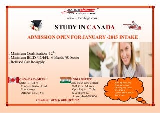 www.mlccollege.com
STUDY IN CANADA
ADMISSION OPEN FOR JANUARY -2015 INTAKE
 Minimum Qualification -12th
 Minimum IELTS/TOEFL -6 Bands /80 Score
 Refused Can Re-apply
CANADA CAMPUS INDIA OFFICE
Suite 101, 3173 , 2B2 New York Corner,
Erindale Station Road B/H Kiran Motors,
Mississauga Opp. Rajpath Club,
Ontario:- L5C 1Y5 S.G Highway,
Ahmedabad-380054
Contact : (079)- 40029873/72
With diploma any
Program we are
Offering any three
Certifition
Course which will be
free of cost.
 