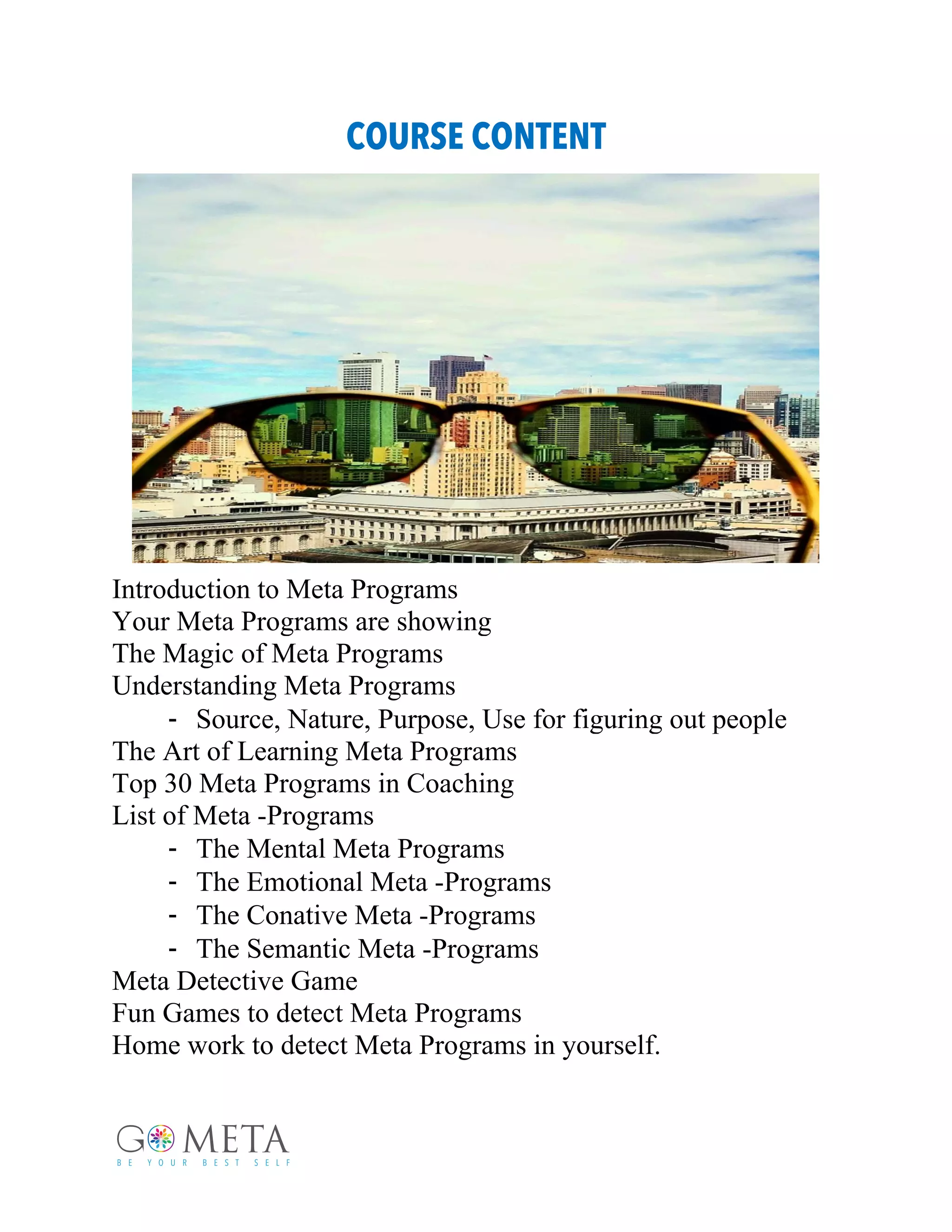 COURSE CONTENT
Introduction to Meta Programs
Your Meta Programs are showing
The Magic of Meta Programs
Understanding Meta Programs
- Source, Nature, Purpose, Use for figuring out people
The Art of Learning Meta Programs
Top 30 Meta Programs in Coaching
List of Meta -Programs
- The Mental Meta Programs
- The Emotional Meta -Programs
- The Conative Meta -Programs
- The Semantic Meta -Programs
Meta Detective Game
Fun Games to detect Meta Programs
Home work to detect Meta Programs in yourself.
 