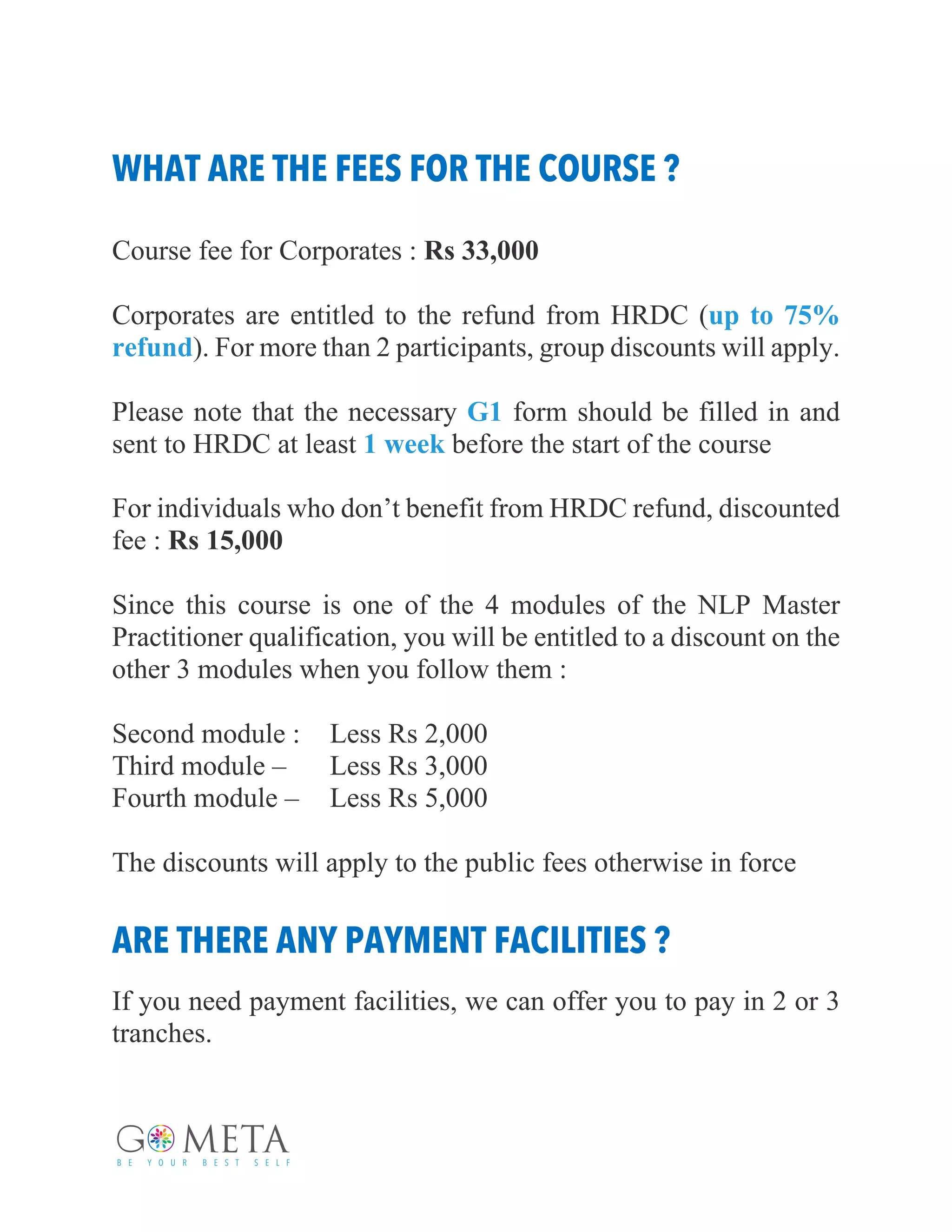 WHAT ARE THE FEES FOR THE COURSE ?
Course fee for Corporates : Rs 33,000
Corporates are entitled to the refund from HRDC (up to 75%
refund). For more than 2 participants, group discounts will apply.
Please note that the necessary G1 form should be filled in and
sent to HRDC at least 1 week before the start of the course
For individuals who don’t benefit from HRDC refund, discounted
fee : Rs 15,000
Since this course is one of the 4 modules of the NLP Master
Practitioner qualification, you will be entitled to a discount on the
other 3 modules when you follow them :
Second module : Less Rs 2,000
Third module – Less Rs 3,000
Fourth module – Less Rs 5,000
The discounts will apply to the public fees otherwise in force
ARE THERE ANY PAYMENT FACILITIES ?
If you need payment facilities, we can offer you to pay in 2 or 3
tranches.
 