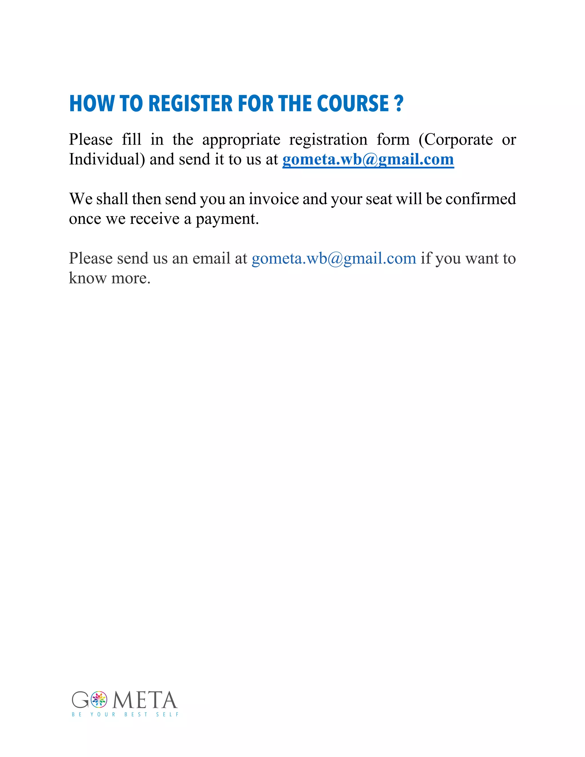 HOW TO REGISTER FOR THE COURSE ?
Please fill in the appropriate registration form (Corporate or
Individual) and send it to us at gometa.wb@gmail.com
We shall then send you an invoice and your seat will be confirmed
once we receive a payment.
Please send us an email at gometa.wb@gmail.com if you want to
know more.
 