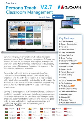 Persona Teach
Optimized to provide a friendly, collaborative classroom
solution, Persona Teach Classroom Management Software has
made it our mission to promote teaching and learning in an
interactive style. With enhanced performance and availability
in a wide range of languages, Classroom Management is the
first choice for educators worldwide.
Designed with friendly and easy-to-operate interface,
Classroom Management by Persona Teach will be easily
integrated into the instructional system. It is also equipped
with high level of compatibility and stability, which ensures the
ability to work with other software and enables long teaching
process. And it performs well both in wired and wireless
environment.
Serving as a management platform for multimedia interactive
teaching in computer classrooms, this classroom management
software enables the teacher to control and manage the class
effectively, supervise students’ activities and maintain a good
order in class, and students can learn, communicate and
collaborate with each other and between groups.
Key Features
◎ Screen Broadcast
◎ Student Demonstration
◎ Net Movie
◎ Camera Broadcast
◎ Group Management
◎ Group/Topic Chat
◎ Group Teaching
◎ Interactive Whiteboard
◎ Response & Competition
◎ Monitor & Control
◎ Student Sign-in
◎ Remote Command
◎ Remote Setting
◎ Survey
◎ Quiz by Answer Sheet
◎ File Distribution
◎ File Collection
◎ Web/Application Policy
◎ USB/CD/Printer Control
◎ Message/Event
◎ Silent On/Off
◎ Thumbnail View
◎ Automatic Connection
English French Spanish Portuguese Russian
Portuguese
-Brazilian
Arabic Polish Greek Thailand Serbian
Turkish
Hungarian Georgian
Chinese
German
Vietnamese Japanese Korean
Brochure
V2.7
Classroom Management
22 Languages Available
Slovakian
Italian Albanian
Perfectly Support
 