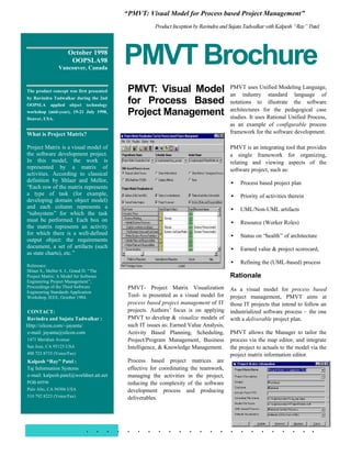“PMVT: Visual Model for Process based Project Management”
                                                         Product Inception by Ravindra and Sujata Tadwalkar with Kalpesh “Ray” Patel



                      October 1998
                       OOPSLA98
                 Vancouver, Canada
                                             PMVT Brochure
The product concept was first presented       PMVT: Visual Model                           PMVT uses Unified Modeling Language,
                                                                                           an industry standard language of
by Ravindra Tadwalkar during the 2nd
OOPSLA      applied    object   technology
                                              for Process Based                            notations to illustrate the software
                                                                                           architectures for the pedagogical case
workshop (mid-year), 19-21 July 1998,
Denver, USA.
                                              Project Management                           studies. It uses Rational Unified Process,
                                                                                           as an example of configurable process
What is Project Matrix?                                                                    framework for the software development.

Project Matrix is a visual model of                                                        PMVT is an integrating tool that provides
the software development project.                                                          a single framework for organizing,
In this model, the work is                                                                 relating and viewing aspects of the
represented by a matrix of                                                                 software project, such as:
activities. According to classical
definition by Shlaer and Mellor,                                                           • Process based project plan
“Each row of the matrix represents
a type of task (for example,                                                               • Priority of activities therein
developing domain object model)
and each column represents a                                                               • UML/Non-UML artifacts
“subsystem” for which the task
must be performed. Each box on                                                             • Resource (Worker Roles)
the matrix represents an activity
for which there is a well-defined                                                          • Status on “health” of architecture
output object: the requirements
document, a set of artifacts (such                                                         • Earned value & project scorecard,
as state charts), etc.”
                                                                                           • Refining the (UML-based) process
Reference:
Shlaer S., Mellor S. J., Grand D. “The
Project Matrix: A Model for Software                                                       Rationale
Engineering Project Management”,
Proceedings of the Third Software             PMVT- Project Matrix Visualization
Engineering Standards Application
                                                                                           As a visual model for process based
Workshop, IEEE, October 1984.                 Tool- is presented as a visual model for     project management, PMVT aims at
                                              process based project management of IT       those IT projects that intend to follow an
CONTACT:                                      projects. Authors’ focus is on applying      industrialized software process – the one
Ravindra and Sujata Tadwalkar :               PMVT to develop & visualize models of        with a deliverable project plan.
Http://silcon.com/~jayanta/                   such IT issues as: Earned Value Analysis,
e-mail: jayanta@silcon.com                    Activity Based Planning, Scheduling,         PMVT allows the Manager to tailor the
1471 Meridian Avenue                          Project/Program Management, Business         process via the map editor, and integrate
San Jose, CA 95125 USA                        Intelligence, & Knowledge Management.        the project to actuals to the model via the
408 723 8733 (Voice/Fax)                                                                   project matrix information editor.
Kalpesh “Ray” Patel :                         Process based project matrices are
Taj Information Systems                       effective for coordinating the teamwork,
e-mail: kalpesh.patel@worldnet.att.net        managing the activities in the project,
POB 60596                                     reducing the complexity of the software
Palo Alto, CA 94306 USA                       development process and producing
510 792 8223 (Voice/Fax)                      deliverables.




                                . . . . . . . . . . . . . . . . . . . . . . .
 