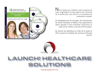 N   otre équipe de créateurs sera l’associé de
                       votre organisation et des experts de l’industrie
                       de la santé pour vous fournir un processus de
                                                  production complet.

                       Du développement de concepts, de story-boards,
                       de revues médicales, à l’édition, nous apportons la
                       valeur ajoutée à votre franchise. Aujourd’hui la
                           vidéo est le meilleur outil de communication.

                       Ce service est spécifique au milieu de la santé et
                       offre la gamme complète des services de Groupe
                                                                  Launch.




    Groupe Launch
LAUNCH! HEALTHCARE
    SOLUTIONS
       www.groupelaunch.com
 