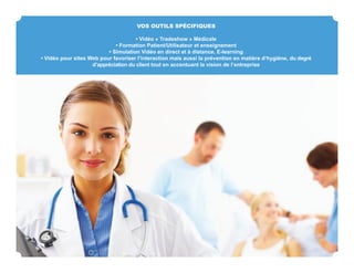 VOS OUTILS SPÉCIFIQUES

                                      • Vidéo « Tradeshow » Médicale
                             • Formation Patient/Utilisateur et enseignement
                          • Simulation Vidéo en direct et à distance, E-learning
• Vidéo pour sites Web pour favoriser l’interaction mais aussi la prévention en matière d‘hygiène, du degré
                    d’appréciation du client tout en accentuant la vision de l’entreprise
 
