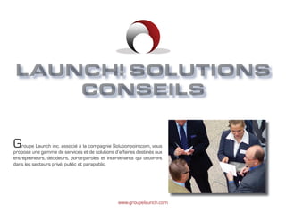 Groupe Launch
LAUNCH! SOLUTIONS
    CONSEILS


G   roupe Launch inc. associé à la compagnie Solutionpointcom, vous
propose une gamme de services et de solutions d’affaires destinés aux
entrepreneurs, décideurs, porte-paroles et intervenants qui oeuvrent
dans les secteurs privé, public et parapublic.




                                                www.groupelaunch.com
 