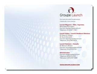 Pour toute information complémentaire,
n‘hésitez pas à nous contacter:

Launch! Magazine / Web / Imprimés:
Mme Chloé Roumagère
Courriel: chloe@groupelaunch.com
Téléphone: (514) 927-1158

Launch! Vidéos / Launch! Healthcare Solutions
M. Robert D. Ostiguy
M. Stuart Campbell
Courriel: robert@groupelaunch.com
Téléphone: (514) 983-4972

Launch! Solutions – Conseils
M. Marius S. Brisson
Courriel: marius@groupelaunch.com
Téléphone: (514) 972-2154

Administration
Courriel: info@groupelaunch.com
Téléphone: (514) 914-1511
Télécopieur: (514) 847-1268



WWW.GROUPELAUNCH.COM
 