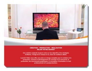CRÉATION – PRODUCTION – RÉALISATION
                    SELON VOTRE BUDGET

   Une création originale toujours axée sur les objectifs et les stratégies
     d’affaires, l’image de la marque et ce, dans les meilleurs délais.

Launch! Vidéo vous offre une prise en charge complète pour la création et la
   production, incluant le développement du concept et du manuscrit, la
production, les mouvements graphiques, la conception d’animation, le récit
                    professionnel et la postproduction.
 